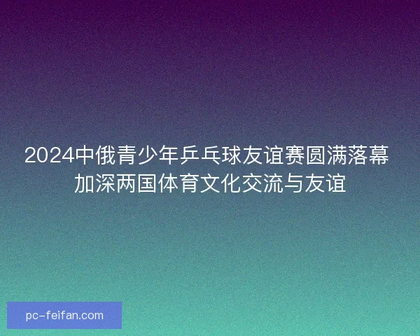 2024中俄青少年乒乓球友谊赛圆满落幕 加深两国体育文化交流与友谊