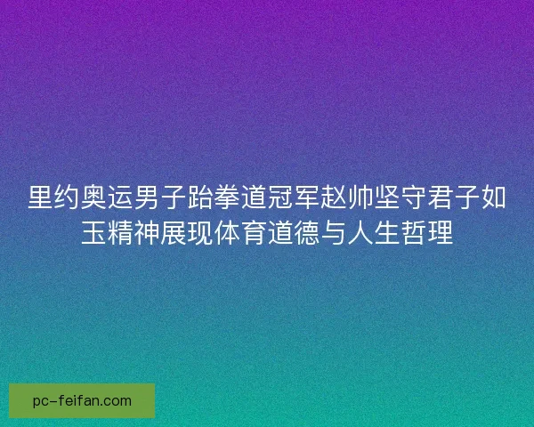 里约奥运男子跆拳道冠军赵帅坚守君子如玉精神展现体育道德与人生哲理